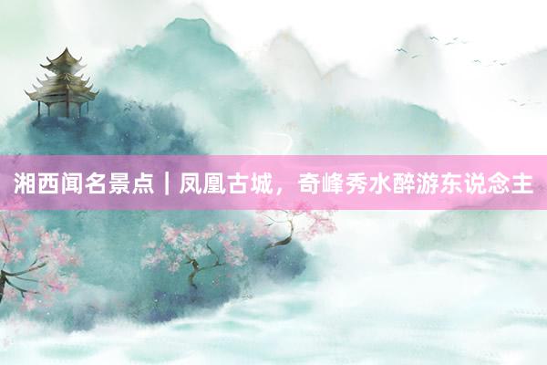 湘西闻名景点｜凤凰古城，奇峰秀水醉游东说念主